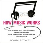 How music works : the science and psychology of beautiful sounds, from Beethoven to the Beatles and beyond cover image