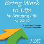 Bring work to life by bringing life to work a guide for leaders and organizations cover image