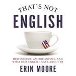 That's not English : Britishisms, Americanisms, and what our English says about us cover image