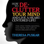 How to de-clutter your mind and live a heart-centered life! : the only thing keeping you from the life of your dreams is you cover image