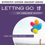 Letting go of useless worry : the hypnotic guided imagery series cover image