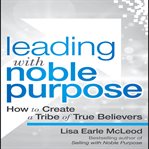 Leading with noble purpose : how to create a tribe of true believers cover image