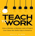 Teach to work : how a mentor, a mentee, and a project can close the skills gap in America cover image