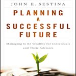 Planning a successful future : managing to be wealthy for individuals and their advisors cover image