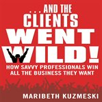 --And the clients went wild! : how savvy professionals win all the business they want cover image