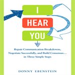 I hear you : repair communication breakdowns, negotiate successfully, and build consensus-- in three simple steps cover image