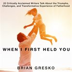 When I first held you : 22 critically acclaimed writers talk about the triumphs, challenges, and transformative experience of fatherhood cover image