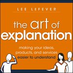 The art of explanation : making your ideas, products, and services easier to understand cover image