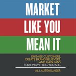Market like you mean it : engage customers, create brand believers, and gain fans for everything you sell cover image