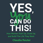 Yes, you can do this!. How Women Start Up, Scale Up, and Build The Life They Want cover image