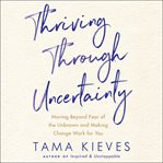 Thriving through uncertainty. Moving Beyond Fear of the Unknown and Making Change Work for You cover image