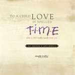 To a child, love is spelled T-I-M-E what a child really needs from you cover image