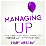 Managing Up : How to Move up, Win at Work, and Succeed with Any Type of Boss cover image