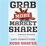 Grab more market share : how to wrangle business away from lazy competitors cover image