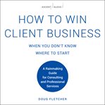 How to win client business when you don't know where to start : a rainmaking guide for consulting and professional services cover image