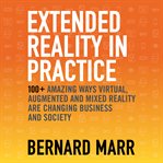 Extended reality in practice : 100+ amazing ways virtual, augmented and mixed reality are changing business and society cover image