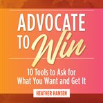 Advocate to win : 10 tools to ask for what you want and get it cover image