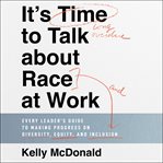 It's Time to Talk About Race at Work : Every Leader's Guide to Making Progress on Diversity, Equity, and Inclusion cover image