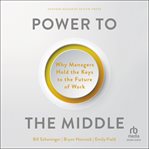 Power to the Middle : Why Managers Hold the Keys to the Future of Work cover image