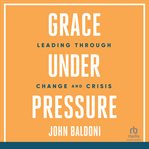 Grace Under Pressure : Leading Through Change and Crisis cover image