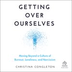 Getting Over Ourselves : Moving Beyond an Age of Burnout, Loneliness, and Narcissism cover image