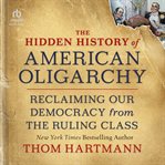 The Hidden History of American Oligarchy : Reclaiming Our Democracy from the Ruling Class cover image
