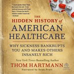 The Hidden History of American Healthcare : Why Sickness Bankrupts You and Makes Others Insanely Rich cover image