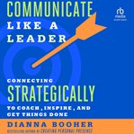 Communicate Like a Leader : Connecting Strategically to Coach, Inspire, and Get Things Done cover image