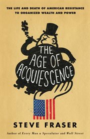 The Age of Acquiescence : The Life and Death of American Resistance to Organized Wealth and Power cover image