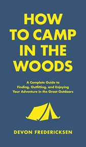 How to Camp in the Woods : A Complete Guide to Finding, Outfitting, and Enjoying Your Adventure in the Great Outdoors cover image