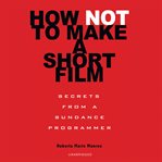 How Not to Make a Short Film : Secrets from a Sundance Programmer cover image