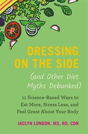 Dressing on the side (and other diet myths debunked) : 11 science-based ways to eat more, stress less, and feel great about your body cover image