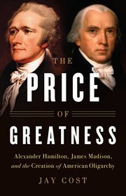 The Price of Greatness : Alexander Hamilton, James Madison, and the Creation of American Oligarchy cover image
