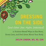 Dressing on the Side (and Other Diet Myths Debunked) : 11 Science-Based Ways to Eat More, Stress Less, and Feel Great about Your Body cover image