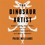 The Dinosaur Artist : Obsession, Betrayal, and the Quest for Earth's Ultimate Trophy cover image