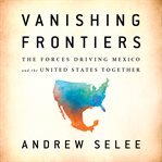 Vanishing Frontiers : The Forces Driving Mexico and the United States Together cover image