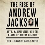 The Rise of Andrew Jackson : Myth, Manipulation, and the Making of Modern Politics cover image