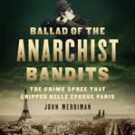 Ballad of the Anarchist Bandits : The Crime Spree that Gripped Belle Epoque Paris cover image