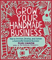 Grow your handmade business : how to envision, develop, and sustain a successful creative business cover image