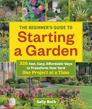 The beginner's guide to starting a garden : 326 fast, easy, affordable ways to transform your yard one project at a time cover image