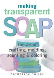 Making transparent soap : the art of crafting, molding, scenting & coloring cover image