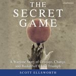 The Secret Game : A Wartime Story of Courage, Change, and Basketball's Lost Triumph cover image