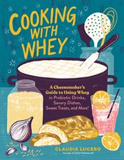 Cooking with whey : a cheesemaker's guide to using whey in probiotic drinks, savory dishes, sweet treats, and more! cover image
