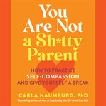 You Are Not a Sh*tty Parent : How to Practice Self-Compassion and Give Yourself a Break cover image