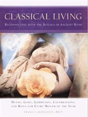 Classical living : reconnecting with the rituals of ancient Rome : myths, gods, goddesses, celebrations, and rites for every month of the year cover image