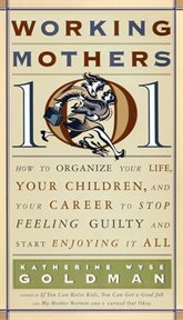 Working mothers 101 : how to organize your life, your children, and your career to stop feeling guilty and start enjoying it all cover image