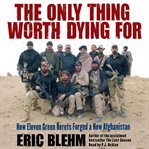 The only thing worth dying for: [how eleven Green Berets forged a new Afghanistan] cover image