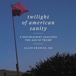 Twilight of American sanity : a psychiatrist analyzes the age of Trump cover image