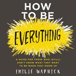 How to be everything : a guide for those who (still) don't know what they want to be when they grow up cover image