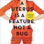 A uterus is a feature, not a bug : the working woman's guide to overthrowing the patriarchy